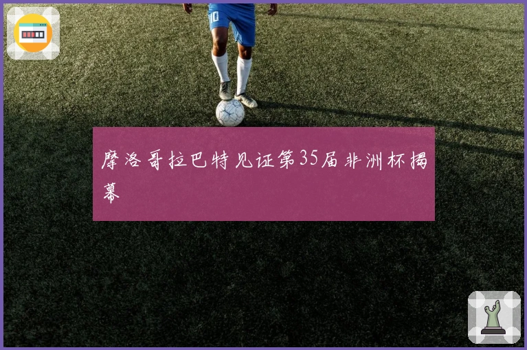 摩洛哥拉巴特见证第35届非洲杯揭幕