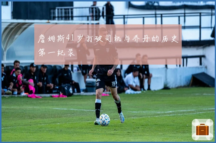 詹姆斯41岁打破司机与乔丹的历史第一纪录