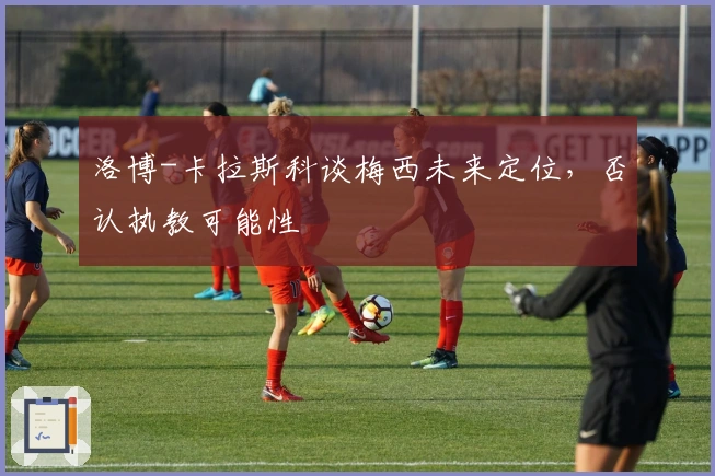 洛博-卡拉斯科谈梅西未来定位，否认执教可能性