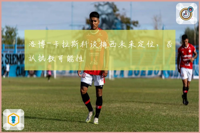 洛博-卡拉斯科谈梅西未来定位，否认执教可能性