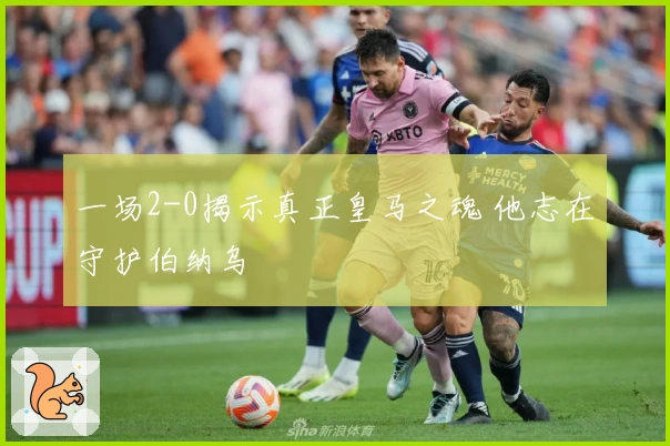 一场2-0揭示真正皇马之魂 他志在守护伯纳乌