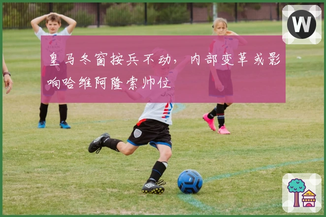 皇马冬窗按兵不动，内部变革或影响哈维阿隆索帅位