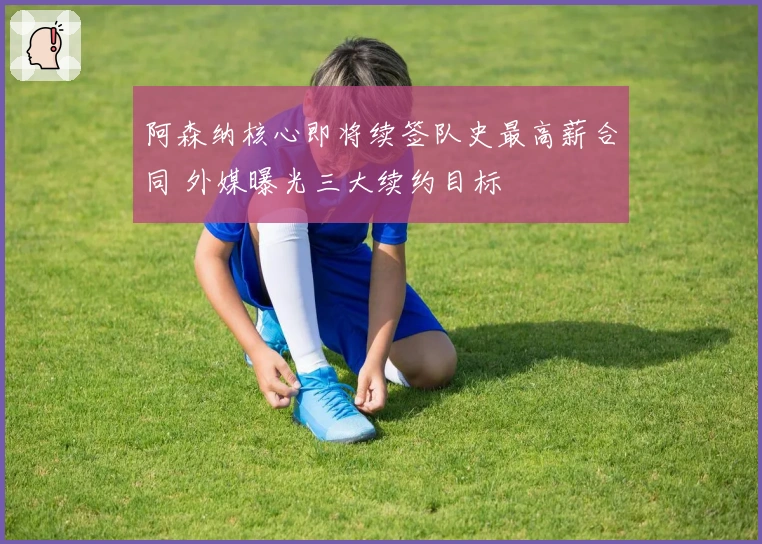 阿森纳核心即将续签队史最高薪合同 外媒曝光三大续约目标