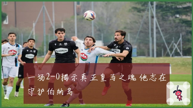 一场2-0揭示真正皇马之魂 他志在守护伯纳乌