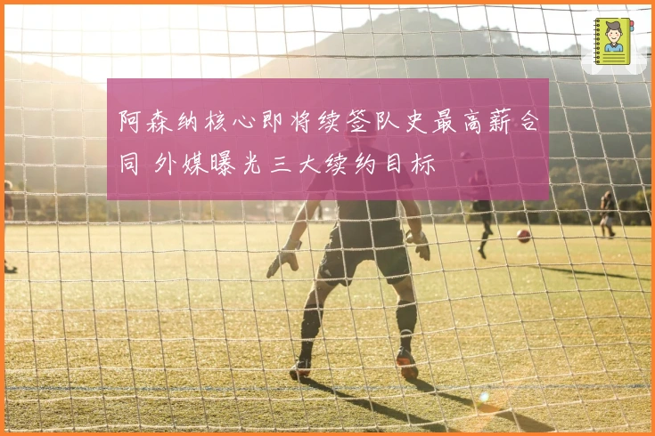 阿森纳核心即将续签队史最高薪合同 外媒曝光三大续约目标