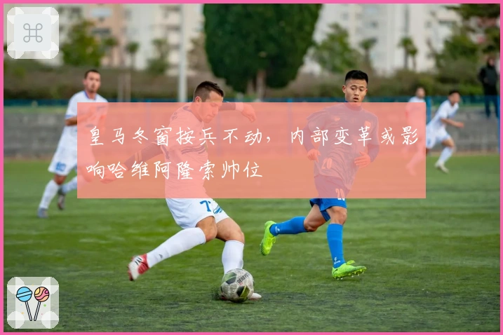 皇马冬窗按兵不动，内部变革或影响哈维阿隆索帅位